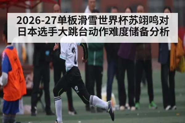 2026-27单板滑雪世界杯苏翊鸣对日本选手大跳台动作难度储备分析